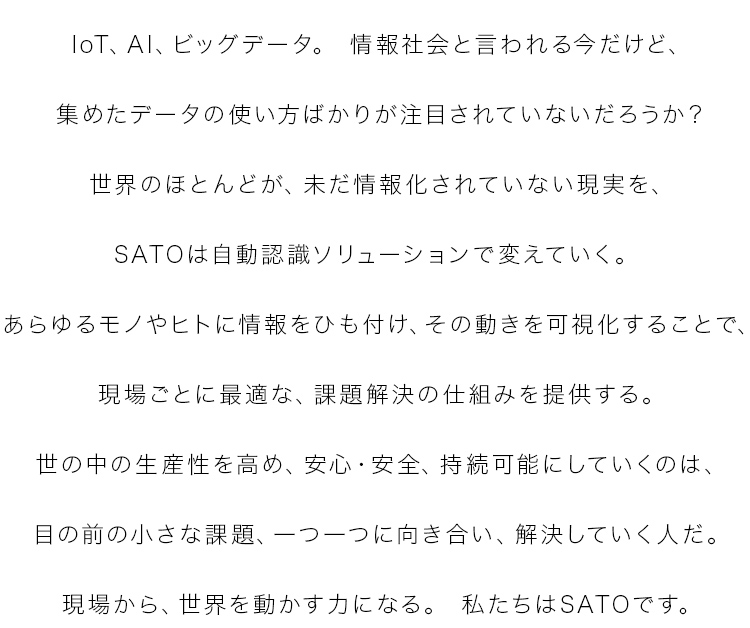 IoT、AI、ビッグデータ。情報社会と言われる今だけど、集めたデータの使い方ばかりが注目されていないだろうか？世界のほとんどが、未だ情報化されていない現実を、SATOは自動認識ソリューションで変えていく。あらゆるモノやヒトに情報をひも付け、その動きを可視化することで、現場ごとに最適な、課題解決の仕組みを提供する。世の中の生産性を高め、安心・安全、持続可能にしていくのは、目の前の小さな課題、一つ一つに向き合い、解決していく人だ。現場から、世界を動かす力になる。私たちはSATOです。