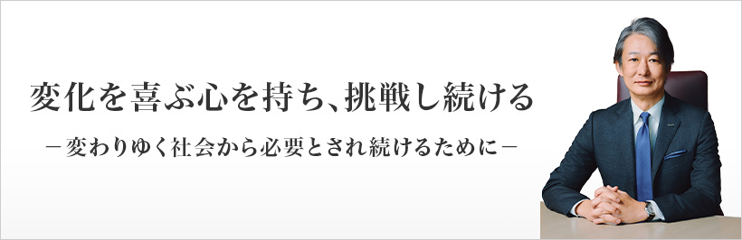 変化を喜ぶ心を持ち、挑戦し続ける －変わりゆく社会から必要とされ続けるために－